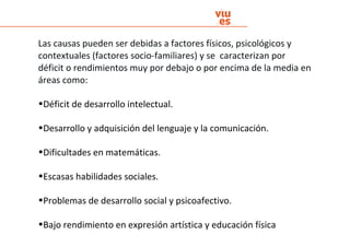 Las causas pueden ser debidas a factores físicos, psicológicos y
contextuales (factores socio-familiares) y se caracterizan por
déficit o rendimientos muy por debajo o por encima de la media en
áreas como:
•Déficit de desarrollo intelectual.
•Desarrollo y adquisición del lenguaje y la comunicación.
•Dificultades en matemáticas.
•Escasas habilidades sociales.
•Problemas de desarrollo social y psicoafectivo.
•Bajo rendimiento en expresión artística y educación física
 