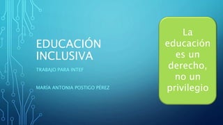 EDUCACIÓN
INCLUSIVA
TRABAJO PARA INTEF
MARÍA ANTONIA POSTIGO PÉREZ
La
educación
es un
derecho,
no un
privilegio
 