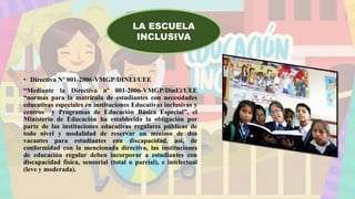• Directiva Nº 001-2006-VMGP/DINEI/UEE
“Mediante la Directiva nº 001-2006-VMGP/DinEi/UEE
“normas para la matrícula de estudiantes con necesidades
educativas especiales en instituciones Educativas inclusivas y
centros y Programas de Educación Básica Especial”, el
Ministerio de Educación ha establecido la obligación por
parte de las instituciones educativas regulares públicas de
todo nivel y modalidad de reservar un mínimo de dos
vacantes para estudiantes con discapacidad. así, de
conformidad con la mencionada directiva, las instituciones
de educación regular deben incorporar a estudiantes con
discapacidad física, sensorial (total o parcial), e intelectual
(leve y moderada).
LA ESCUELA
INCLUSIVA
 
