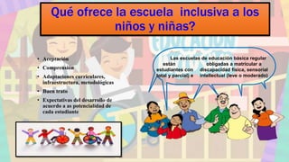 Qué ofrece la escuela inclusiva a los
niños y niñas?
• Aceptación
• Comprensión
• Adaptaciones curriculares,
infraestructura, metodológicas
• Buen trato
• Expectativas del desarrollo de
acuerdo a as potencialidad de
cada estudiante
Las escuelas de educación básica regular
están obligadas a matricular a
estudiantes con discapacidad física, sensorial
total y parcial) e intellectual (leve o moderado)
 