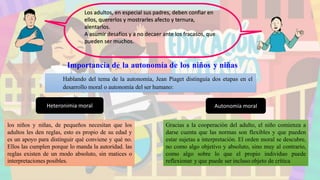Importancia de la autonomía de los niños y niñas
Hablando del tema de la autonomía, Jean Piaget distinguía dos etapas en el
desarrollo moral o autonomía del ser humano:
los niños y niñas, de pequeños necesitan que los
adultos les den reglas, esto es propio de su edad y
es un apoyo para distinguir qué conviene y qué no.
Ellos las cumplen porque lo manda la autoridad. las
reglas existen de un modo absoluto, sin matices o
interpretaciones posibles.
Los adultos, en especial sus padres, deben confiar en
ellos, quererlos y mostrarles afecto y ternura,
alentarlos.
A asumir desafíos y a no decaer ante los fracasos, que
pueden ser muchos.
Heteronimia moral Autonomía moral
Gracias a la cooperación del adulto, el niño comienza a
darse cuenta que las normas son flexibles y que pueden
estar sujetas a interpretación. El orden moral se descubre,
no como algo objetivo y absoluto, sino muy al contrario,
como algo sobre lo que el propio individuo puede
reflexionar y que puede ser incluso objeto de crítica
 