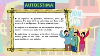 Es la capacidad de querernos, apreciarnos, saber que
valemos. Un buen nivel de autoestima nos hace sentir
seguros de lo que hacemos y decimos, actuar sin temor
Un bajo nivel de autoestima, nos hace temerosos inseguros y
muchas veces nos hace tratar mal a los demás
La autoestima se construye, se fortalece. Es bueno
sentirse parte de una familia, de una comunidad,
estar incluido, ser bien tratados.
AUTOESTIMA
 