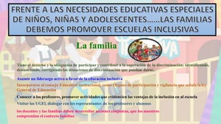 La familia
Tiene el derecho y la obligación de participar y contribuir a la superación de la discriminación: identificando,
denunciando, corrigiendo las situaciones de discriminación que puedan darse..
Asumir un liderazgo activo a favor de la educación inclusiva
Incorporarse al consejo Educativo institucional, como Órgano de participación y vigilancia que señala la ley
General de Educación
Conocer a los profesores, promover actividades que evidencien las ventajas de la inclusión en al escuela
Visitar las UGEl, dialogar con los representantes de los profesores y alumnos
los docentes y las familias deben desarrollar acciones conjuntas, que los maestros
comprendan el contexto familiar.
 