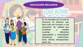 EDUCACIÓN INCLUSIVA
Es el concepto por el cual se
reconoce el derecho que
tiene todo ser humano a una
educación de calidad, que
considere y respete
nuestras diferentes
capacidades y necesidades
educativas, costumbres,
etnia, idioma, discapacidad,
edad, etc.
 