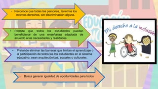 • Reconoce que todas las personas, tenemos los
mismos derechos, sin discriminación alguna.
• Permite que todos los estudiantes puedan
beneficiarce de una enseñanza adaptada de
acuerdo a las necesidades y realidades.
• Pretende eliminar las barreras que limitan el aprendizaje o
la participación de todos los los estudiantes en el sistema
educativo, sean arquitectónicas, sociales o culturales.
• Busca generar igualdad de oportunidades para todos.
 
