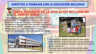 ASPECTOS A TRABAJAR CON LA EDUCACIÓN INCLUSIVA
TAREA PENDIENTE DE LA EDUCACIÓN INCLUSIVA EN
EL ÁMBITO RURAL
“Los esfuerzos realizados desde el sector educación y el
sector privado no han sido suficientes para disminuir las
diferencias de acceso a servicios educativos de calidad.
Se mantienen desigualdades entre escuela rural y urbana
y entre escuela pública y privada, tanto en relación a la
infraestructura y al equipamiento como respecto a
contenidos, tecnologías y horas efectivas de aprendizaje.”
“Es frecuente la existencia de centros unidocentes
particularmente en las áreas rurales. Un porcentaje muy
alto de los estudiantes de primaria rural recibe un pésimo
servicio educativo.”
“El mayor número de niñas excluidas del sistema
educativo proviene de familias pobres extremas del área
rural.”
 