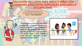 EDUCACIÓN INCLUSIVA PARA NIÑOS Y NIÑAS CON
NECESIDADES EDUCATIVAS ESPECIALES ASOCIADAS A
DISCAPACIDAD.
“La educación inclusiva no cree en la
segregación, ni tampoco considera que
haya que hacerle un lugar especial a la
niñez con discapacidad. Sino propone
que hay un lugar que se llama escuela
que es para todos y hay un proceso
social llamado educación y ese
proceso se vive en común”
la inclusión de personas con
discapacidad al sistema educativo
regular... Tarea pendiente!
 