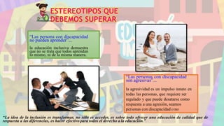 ESTEREOTIPOS QUE
DEBEMOS SUPERAR
“Las persona con discapacidad
no pueden aprender”...
la educación inclusiva demuestra
que no se trata que todos aprendan
lo mismo, ni de la misma manera.
“Las personas con discapacidad
son agresivas”...
la agresividad es un impulso innato en
todas las personas, que requiere ser
regulado y que puede desatarse como
respuesta a una agresión, seamos
personas con discapacidad o no
“La idea de la inclusión es transformar, no sólo es acceder, es sobre todo ofrecer una educación de calidad que de
respuesta a las diferencias, es hacer efectivo para todos el derecho a la educación.”
 