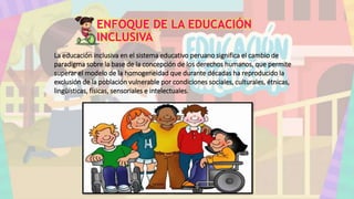 ENFOQUE DE LA EDUCACIÓN
INCLUSIVA
La educación inclusiva en el sistema educativo peruano significa el cambio de
paradigma sobre la base de la concepción de los derechos humanos, que permite
superar el modelo de la homogeneidad que durante décadas ha reproducido la
exclusión de la población vulnerable por condiciones sociales, culturales, étnicas,
lingüísticas, físicas, sensoriales e intelectuales.
 