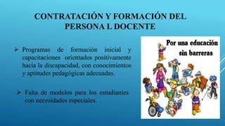 CONTRATACIÓN Y FORMACIÓN DEL
PERSONA L DOCENTE
 Programas de formación inicial y
capacitaciones orientados positivamente
hacia la discapacidad, con conocimientos
y aptitudes pedagógicas adecuadas.
 Falta de modelos para los estudiantes
con necesidades especiales.
 