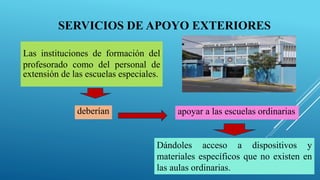 SERVICIOS DE APOYO EXTERIORES
Las instituciones de formación del
profesorado como del personal de
extensión de las escuelas especiales.
deberían apoyar a las escuelas ordinarias
Dándoles acceso a dispositivos y
materiales específicos que no existen en
las aulas ordinarias.
 