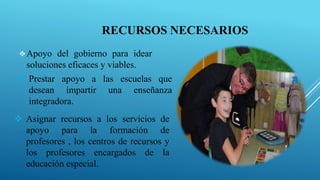 RECURSOS NECESARIOS
Apoyo del gobierno para idear
soluciones eficaces y viables.
 Prestar apoyo a las escuelas que
desean impartir una enseñanza
integradora.
 Asignar recursos a los servicios de
apoyo para la formación de
profesores , los centros de recursos y
los profesores encargados de la
educación especial.
 