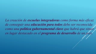 La creación de escuelas integradoras como forma más eficaz
de conseguir una educación para todos debe ser reconocida
como una política gubernamental clave que habrá que situar
en lugar destacado en el programa de desarrollo de un país.
 