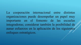 La cooperación internacional entre distintas
organizaciones puede desempeñar un papel muy
importante en el fomento de las escuelas
integradoras; considerar también la posibilidad de
aunar esfuerzos en la aplicación de los siguientes
enfoques estratégicos.
 