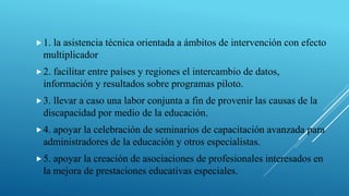 1. la asistencia técnica orientada a ámbitos de intervención con efecto
multiplicador
2. facilitar entre países y regiones el intercambio de datos,
información y resultados sobre programas piloto.
3. llevar a caso una labor conjunta a fin de provenir las causas de la
discapacidad por medio de la educación.
4. apoyar la celebración de seminarios de capacitación avanzada para
administradores de la educación y otros especialistas.
5. apoyar la creación de asociaciones de profesionales interesados en
la mejora de prestaciones educativas especiales.
 