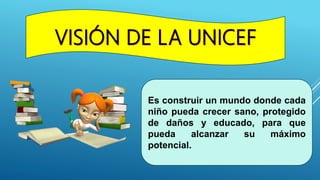 Es construir un mundo donde cada
niño pueda crecer sano, protegido
de daños y educado, para que
pueda alcanzar su máximo
potencial.
 