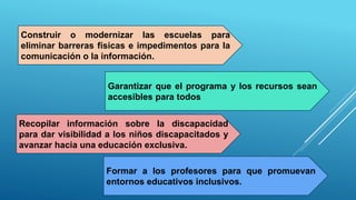 Construir o modernizar las escuelas para
eliminar barreras físicas e impedimentos para la
comunicación o la información.
Garantizar que el programa y los recursos sean
accesibles para todos
Recopilar información sobre la discapacidad
para dar visibilidad a los niños discapacitados y
avanzar hacia una educación exclusiva.
Formar a los profesores para que promuevan
entornos educativos inclusivos.
 