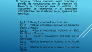 El Congreso combina ponencias, mesas redondas y
paneles de comunicaciones con la intención de
favorecer la comunicación entre los asistentes, el
intercambio de experiencias y el aprendizaje
interprofesional, que se articulan en los siguientes ejes
temáticos:
Eje 1. Políticas y formación docente inclusivas
Eje 2. Prácticas innovadoras inclusivas en Educación
Infantil y Primaria
Eje 3. Prácticas innovadoras inclusivas en ESO,
Bachillerato, FP y otras
Eje 4. Prácticas innovadoras inclusivas en la
universidad
Eje 5. Prácticas innovadoras inclusivas en el ámbito
social
Eje 6. Prácticas innovadoras inclusivas en el ámbito
laboral
 