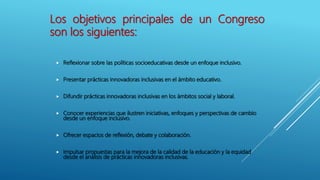  Reflexionar sobre las políticas socioeducativas desde un enfoque inclusivo.
 Presentar prácticas innovadoras inclusivas en el ámbito educativo.
 Difundir prácticas innovadoras inclusivas en los ámbitos social y laboral.
 Conocer experiencias que ilustren iniciativas, enfoques y perspectivas de cambio
desde un enfoque inclusivo.
 Ofrecer espacios de reflexión, debate y colaboración.
 Impulsar propuestas para la mejora de la calidad de la educación y la equidad
desde el análisis de prácticas innovadoras inclusivas.
Los objetivos principales de un Congreso
son los siguientes:
 