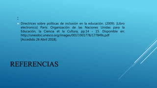REFERENCIAS
:
 Directrices sobre políticas de inclusión en la educación. (2009). [Libro
electronico] Paris: Organización de las Naciones Unidas para la
Educación, la Ciencia et la Cultura, pp.14 - 15. Disponible en:
http://unesdoc.unesco.org/images/0017/001778/177849s.pdf
[Accedido 26 Abril 2018].
 
