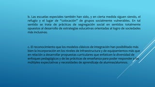 b. Las escuelas especiales también han sido, y en cierta medida siguen siendo, el
refugio y el lugar de “colocación” de grupos socialmente vulnerables. En tal
sentido se trata de prácticas de segregación social en sentidos totalmente
opuestos al desarrollo de estrategias educativas orientadas al logro de sociedades
más inclusivas.
c. El reconocimiento que los modelos clásicos de integración han posibilitado más
bien la incorporación en los niveles de infraestructura y de equipamientos más que
en relación a desarrollar propuestas curriculares que enfaticen la diversidad de
enfoques pedagógicos y de las prácticas de enseñanza para poder responder a las
múltiples expectativas y necesidades de aprendizaje de alumnas/alumnos.
 