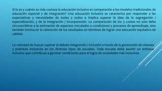 Si lo es y cuánto es más costosa la educación inclusiva es comparación a los modelos tradicionales de
educación especial y de integración? Una educación inclusiva se caracteriza por responder a las
expectativas y necesidades de todas y todos e implica superar la idea de la segregación /
especialización, y de la integración / incorporación. La comparación de los 3 costos no solo debe
circunscribirse a la estimación de aspectos vinculados a condiciones y procesos de aprendizaje, sino
también involucrar la valoración de los resultados en términos de lograr una educación equitativa de
calidad.
La voluntad de buscar superar el debate integración / inclusión a través de la generación de visiones
y prácticas inclusivas en los diversos tipos de escuelas. Toda escuela debe asumir un enfoque
inclusivo que contribuya a generar condiciones para el logro de sociedades más inclusivas
 