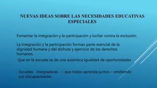 NUEVAS IDEAS SOBRE LAS NECESIDADES EDUCATIVAS
ESPECIALES
Fomentar la integración y la participación y luchar contra la exclusión.
La integración y la participación forman parte esencial de la
dignidad humana y del disfrute y ejercicio de los derechos
humanos.
Que en la escuela se de una autentica igualdad de oportunidades
Escuelas integradoras -- que todos aprenda juntos – omitiendo
sus discapacidades.
 