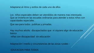 Adaptarse al ritmo y estilos de cada uno de ellos
Los niños especiales deben ser atendidos de manera mas interesada.
Que se invierta en las escuelas ordinarias para atender a estos niños con
capacidades especiales .
Que sea para todos publicas y privadas.
Hay muchos adulto discapacitados que ni siquiera algo de educación
básica
niñas con discapacidad sin educación
Adaptación l medio y circunstancias de las zonas rurales -
EDUCACION PARA TODOS
 