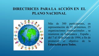 DIRECTRICES PARA LA ACCIÓN EN EL
PLANO NACIONAL
Más de 300 participantes, en
representación de 92 gobiernos, 25
organizaciones internacionales , se
reunieron en Salamanca , España ,
del 7 al 10 de junio de 1994, a fin de
promover el objetivo de la
Educación para Todos.
 