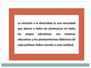 La atención a la diversidad es una necesidad
que abarca a todos los alumnos/as en todas
las etapas educativas. Los sistemas
educativos y los planteamientos didácticos de
cada profesor deben atender a esta realidad.
 