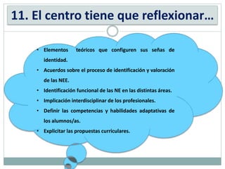 11. El centro tiene que reflexionar…
• Elementos teóricos que configuren sus señas de
identidad.
• Acuerdos sobre el proceso de identificación y valoración
de las NEE.
• Identificación funcional de las NE en las distintas áreas.
• Implicación interdisciplinar de los profesionales.
• Definir las competencias y habilidades adaptativas de
los alumnos/as.
• Explicitar las propuestas curriculares.
 
