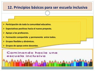 12. Principios básicos para ser escuela inclusiva
 Participación de toda la comunidad educativa.
 Expectativas positivas hacia el nuevo proyecto.
 Apoyo a los profesores.
 Formación compartida y permanente entre todos.
 Grupos flexibles y dinámicos.
 Grupos de apoyo entre docentes.
 