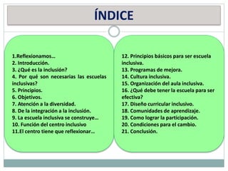 ÍNDICE
1.Reflexionamos…
2. Introducción.
3. ¿Qué es la inclusión?
4. Por qué son necesarias las escuelas
inclusivas?
5. Principios.
6. Objetivos.
7. Atención a la diversidad.
8. De la integración a la inclusión.
9. La escuela inclusiva se construye…
10. Función del centro inclusivo
11.El centro tiene que reflexionar…
12. Principios básicos para ser escuela
inclusiva.
13. Programas de mejora.
14. Cultura inclusiva.
15. Organización del aula inclusiva.
16. ¿Qué debe tener la escuela para ser
efectiva?
17. Diseño curricular inclusivo.
18. Comunidades de aprendizaje.
19. Como lograr la participación.
20. Condiciones para el cambio.
21. Conclusión.
 