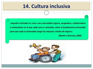 14. Cultura inclusiva
«Aquella centrada en crear una comunidad segura, acogedora, colaboradora
y estimulante en la que cada uno es valorado, como el fundamento primordial
para que todo el alumnado tenga los mayores niveles de logros».
(Booth y Ainscow, 2002)
 