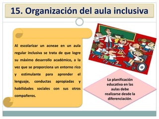 15. Organización del aula inclusiva
Al escolarizar un acneae en un aula
regular inclusiva se trata de que logre
su máximo desarrollo académico, a la
vez que se proporciona un entorno rico
y estimulante para aprender el
lenguaje, conductas apropiadas y
habilidades sociales con sus otros
compañeros.
La planificación
educativa en las
aulas debe
realizarse desde la
diferenciación.
 