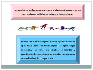 Un curriculum uniforme no responde a la diversidad presente en las
aulas y a las necesidades especiales de los estudiantes.
El curriculum tiene que proporcionar oportunidades de
aprendizaje para que todos logren los aprendizajes
necesarios, a través de objetivos coherentes y
experiencias de aprendizaje que permitan que cada uno
desarrolle al máximo su potencial.
 