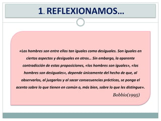 1. REFLEXIONAMOS…
«Los hombres son entre ellos tan iguales como desiguales. Son iguales en
ciertos aspectos y desiguales en otros… Sin embargo, la aparente
contradicción de estas proposiciones, «los hombres son iguales», «los
hombres son desiguales», depende únicamente del hecho de que, al
observarlos, al juzgarlos y al sacar consecuencias prácticas, se ponga el
acento sobre lo que tienen en común o, más bien, sobre lo que les distingue».
Bobbio(1995)
 