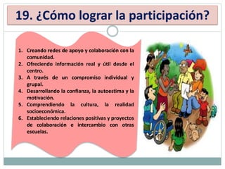 19. ¿Cómo lograr la participación?
1. Creando redes de apoyo y colaboración con la
comunidad.
2. Ofreciendo información real y útil desde el
centro.
3. A través de un compromiso individual y
grupal.
4. Desarrollando la confianza, la autoestima y la
motivación.
5. Comprendiendo la cultura, la realidad
socioeconómica.
6. Estableciendo relaciones positivas y proyectos
de colaboración e intercambio con otras
escuelas.
 