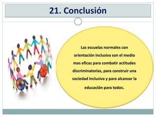 21. Conclusión
Las escuelas normales con
orientación inclusiva son el medio
mas eficaz para combatir actitudes
discriminatorias, para construir una
sociedad inclusiva y para alcanzar la
educación para todos.
 