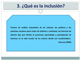 Proceso de análisis sistemático de las culturas, las políticas y las
prácticas escolares para tratar de eliminar o minimizar, las barreras de
distinto tipo que limitan la presencia, aprendizaje y participación de
alumnos en la vida escolar de los centros donde son escolarizados».
Ainscow (2006)
3. ¿Qué es la inclusión?
 