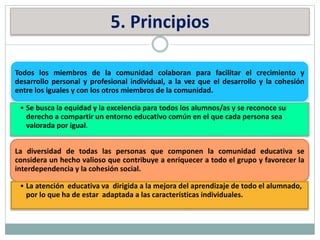 5. Principios
Todos los miembros de la comunidad colaboran para facilitar el crecimiento y
desarrollo personal y profesional individual, a la vez que el desarrollo y la cohesión
entre los iguales y con los otros miembros de la comunidad.
• Se busca la equidad y la excelencia para todos los alumnos/as y se reconoce su
derecho a compartir un entorno educativo común en el que cada persona sea
valorada por igual.
La diversidad de todas las personas que componen la comunidad educativa se
considera un hecho valioso que contribuye a enriquecer a todo el grupo y favorecer la
interdependencia y la cohesión social.
• La atención educativa va dirigida a la mejora del aprendizaje de todo el alumnado,
por lo que ha de estar adaptada a las características individuales.
 