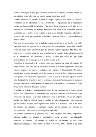 alumnos constituyen un reto para el centro escolar en su conjunto, cuestiona muchas de
sus prácticas como tal y exige un cambio cultural importante en él.
Cuando hablamos de escuela inclusiva la propia expresión nos remite a “escuela”,
acentuando así la importancia de las condiciones y capacidades de la organización
escolar que hagan posible la inclusión. Ésta no se dirime únicamente en el aula, ni es el
resultado de actuaciones de personas individuales que hacen cosas admirables pero en
aislamiento; es el centro en su conjunto el que ha de articular respuestas coherentes y
globales a los retos que representa la diversidad. Ainscow (2001) lo expresa claramente
cuando señala:
Para que el compromiso con la inclusión pueda transformarse en acción, éste debe
impregnar todos los aspectos de la vida escolar. En otras palabras, no se debe concebir
como una tarea aparte coordinada por una persona o grupo especíﬁco. Más bien, debe
situarse en el corazón mismo de todo el trabajo de la escuela, siendo elemento esencial
de la planiﬁcación del desarrollo y llevado a cabo por todos los que tienen
responsabilidad en el liderazgo y en la gestión escolar (p.2)
Considerar la diversidad y la inclusión como una cuestión que atañe al conjunto del
centro escolar nos sitúa ante la necesidad de mirar al contexto organizativo en el que
estamos inmersos: los valores y principios que orientan el funcionamiento del centro,
las prácticas y rutinas asentadas en él, las normas y modos de hacer dados por sentado
y en general, sus condiciones organizativas. Todos y cada un o de estos aspectos pueden
estar facilitando la inclusión o, por el contrario, representar barreras para la misma; en
tal caso contribuirán, probablemente de modo sutil y no explícito, a acrecentar el riesgo
de exclusión educativa de ciertos alumnos.
El análisis, la reflexión y cuestionamiento sobre lo que acontece en el centro, en qué
medida está contribuyendo o dificultando una respuesta coherente a la diversidad y qué
actuaciones de mejora se podrían emprender sobre el particular, no es una empresa
sencilla. Sin duda la principal barrera –también la más infranqueable- para conseguir
que los centros escolares sean organizaciones atentas a la diversidad está en las ideas,
las normas, las creencias y actitudes vigentes en la escuela, los patrones de
funcionamiento y las prácticas de los agentes implicados.
En nuestras mentalidades y prácticas está muy arraigada una visión, ampliamente
cultivada también por teóricos e investigadores, según la cual las dificultades
educativas se explican en términos de déficits de los alumnos, es decir como
dificultades intrínsecas a ellos mismos ( Allard y Cooper, 2001; Smyth et al, 2003;
 