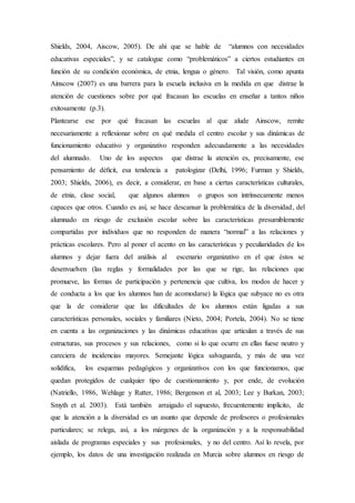 Shields, 2004, Aiscow, 2005). De ahí que se hable de “alumnos con necesidades
educativas especiales”, y se catalogue como “problemáticos” a ciertos estudiantes en
función de su condición económica, de etnia, lengua o género. Tal visión, como apunta
Ainscow (2007) es una barrera para la escuela inclusiva en la medida en que distrae la
atención de cuestiones sobre por qué fracasan las escuelas en enseñar a tantos niños
exitosamente (p.3).
Plantearse ese por qué fracasan las escuelas al que alude Ainscow, remite
necesariamente a reflexionar sobre en qué medida el centro escolar y sus dinámicas de
funcionamiento educativo y organizativo responden adecuadamente a las necesidades
del alumnado. Uno de los aspectos que distrae la atención es, precisamente, ese
pensamiento de déﬁcit, esa tendencia a patologizar (Delhi, 1996; Furman y Shields,
2003; Shields, 2006), es decir, a considerar, en base a ciertas características culturales,
de etnia, clase social, que algunos alumnos o grupos son intrínsecamente menos
capaces que otros. Cuando es así, se hace descansar la problemática de la diversidad, del
alumnado en riesgo de exclusión escolar sobre las características presumiblemente
compartidas por individuos que no responden de manera “normal” a las relaciones y
prácticas escolares. Pero al poner el acento en las características y peculiaridades de los
alumnos y dejar fuera del análisis al escenario organizativo en el que éstos se
desenvuelven (las reglas y formalidades por las que se rige, las relaciones que
promueve, las formas de participación y pertenencia que cultiva, los modos de hacer y
de conducta a los que los alumnos han de acomodarse) la lógica que subyace no es otra
que la de considerar que las dificultades de los alumnos están ligadas a sus
características personales, sociales y familiares (Nieto, 2004; Portela, 2004). No se tiene
en cuenta a las organizaciones y las dinámicas educativas que articulan a través de sus
estructuras, sus procesos y sus relaciones, como si lo que ocurre en ellas fuese neutro y
careciera de incidencias mayores. Semejante lógica salvaguarda, y más de una vez
solidifica, los esquemas pedagógicos y organizativos con los que funcionamos, que
quedan protegidos de cualquier tipo de cuestionamiento y, por ende, de evolución
(Natriello, 1986, Wehlage y Rutter, 1986; Bergenson et al, 2003; Lee y Burkan, 2003;
Smyth et al. 2003). Está también arraigado el supuesto, frecuentemente implícito, de
que la atención a la diversidad es un asunto que depende de profesores o profesionales
particulares; se relega, así, a los márgenes de la organización y a la responsabilidad
aislada de programas especiales y sus profesionales, y no del centro. Así lo revela, por
ejemplo, los datos de una investigación realizada en Murcia sobre alumnos en riesgo de
 