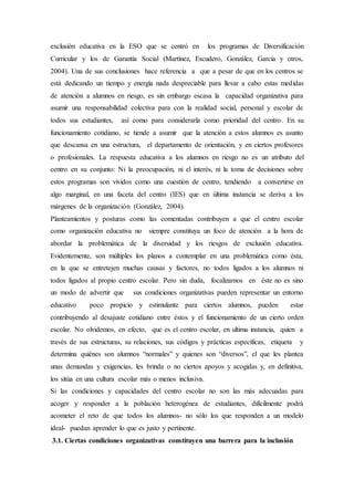 exclusión educativa en la ESO que se centró en los programas de Diversificación
Curricular y los de Garantía Social (Martínez, Escudero, González, García y otros,
2004). Una de sus conclusiones hace referencia a que a pesar de que en los centros se
está dedicando un tiempo y energía nada despreciable para llevar a cabo estas medidas
de atención a alumnos en riesgo, es sin embargo escasa la capacidad organizativa para
asumir una responsabilidad colectiva para con la realidad social, personal y escolar de
todos sus estudiantes, así como para considerarla como prioridad del centro. En su
funcionamiento cotidiano, se tiende a asumir que la atención a estos alumnos es asunto
que descansa en una estructura, el departamento de orientación, y en ciertos profesores
o profesionales. La respuesta educativa a los alumnos en riesgo no es un atributo del
centro en su conjunto: Ni la preocupación, ni el interés, ni la toma de decisiones sobre
estos programas son vividos como una cuestión de centro, tendiendo a convertirse en
algo marginal, en una faceta del centro (IES) que en última instancia se deriva a los
márgenes de la organización (González, 2004).
Planteamientos y posturas como las comentadas contribuyen a que el centro escolar
como organización educativa no siempre constituya un foco de atención a la hora de
abordar la problemática de la diversidad y los riesgos de exclusión educativa.
Evidentemente, son múltiples los planos a contemplar en una problemática como ésta,
en la que se entretejen muchas causas y factores, no todos ligados a los alumnos ni
todos ligados al propio centro escolar. Pero sin duda, focalizarnos en éste no es sino
un modo de advertir que sus condiciones organizativas pueden representar un entorno
educativo poco propicio y estimulante para ciertos alumnos, pueden estar
contribuyendo al desajuste cotidiano entre éstos y el funcionamiento de un cierto orden
escolar. No olvidemos, en efecto, que es el centro escolar, en ultima instancia, quien a
través de sus estructuras, su relaciones, sus códigos y prácticas específicas, etiqueta y
determina quiénes son alumnos “normales” y quienes son “diversos”, el que les plantea
unas demandas y exigencias, les brinda o no ciertos apoyos y acogidas y, en definitiva,
los sitúa en una cultura escolar más o menos inclusiva.
Si las condiciones y capacidades del centro escolar no son las más adecuadas para
acoger y responder a la población heterogénea de estudiantes, difícilmente podrá
acometer el reto de que todos los alumnos- no sólo los que responden a un modelo
ideal- puedan aprender lo que es justo y pertinente.
3.1. Ciertas condiciones organizativas constituyen una barrera para la inclusión
 