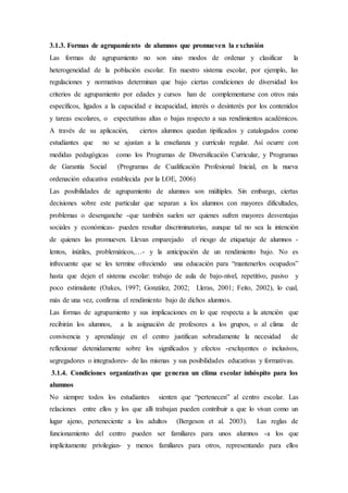 3.1.3. Formas de agrupamiento de alumnos que promueven la exclusión
Las formas de agrupamiento no son sino modos de ordenar y clasificar la
heterogeneidad de la población escolar. En nuestro sistema escolar, por ejemplo, las
regulaciones y normativas determinan que bajo ciertas condiciones de diversidad los
criterios de agrupamiento por edades y cursos han de complementarse con otros más
específicos, ligados a la capacidad e incapacidad, interés o desinterés por los contenidos
y tareas escolares, o expectativas altas o bajas respecto a sus rendimientos académicos.
A través de su aplicación, ciertos alumnos quedan tipificados y catalogados como
estudiantes que no se ajustan a la enseñanza y currículo regular. Así ocurre con
medidas pedagógicas como los Programas de Diversificación Curricular, y Programas
de Garantía Social (Programas de Cualificación Profesional Inicial, en la nueva
ordenación educativa establecida por la LOE, 2006)
Las posibilidades de agrupamiento de alumnos son múltiples. Sin embargo, ciertas
decisiones sobre este particular que separan a los alumnos con mayores dificultades,
problemas o desenganche -que también suelen ser quienes sufren mayores desventajas
sociales y económicas- pueden resultar discriminatorias, aunque tal no sea la intención
de quienes las promueven. Llevan emparejado el riesgo de etiquetaje de alumnos -
lentos, inútiles, problemáticos,…- y la anticipación de un rendimiento bajo. No es
infrecuente que se les termine ofreciendo una educación para “mantenerlos ocupados”
hasta que dejen el sistema escolar: trabajo de aula de bajo-nivel, repetitivo, pasivo y
poco estimulante (Oakes, 1997; González, 2002; Lleras, 2001; Feito, 2002), lo cual,
más de una vez, confirma el rendimiento bajo de dichos alumnos.
Las formas de agrupamiento y sus implicaciones en lo que respecta a la atención que
recibirán los alumnos, a la asignación de profesores a los grupos, o al clima de
convivencia y aprendizaje en el centro justifican sobradamente la necesidad de
reflexionar detenidamente sobre los significados y efectos -excluyentes o inclusivos,
segregadores o integradores- de las mismas y sus posibilidades educativas y formativas.
3.1.4. Condiciones organizativas que generan un clima escolar inhóspito para los
alumnos
No siempre todos los estudiantes sienten que “pertenecen” al centro escolar. Las
relaciones entre ellos y los que allí trabajan pueden contribuir a que lo vivan como un
lugar ajeno, perteneciente a los adultos (Bergeson et al. 2003). Las reglas de
funcionamiento del centro pueden ser familiares para unos alumnos -a los que
implícitamente privilegian- y menos familiares para otros, representando para ellos
 