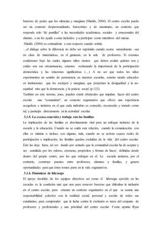 barreras de poder que los silencian y marginan (Shields, 2004). El centro escolar puede
ser un contexto despersonalizado, burocrático y de anonimato, un contexto que
responda sólo “de puntillas” a las necesidades académicas, sociales y emocionales del
alumno, o no les ayude a estar incluidos y a participar como miembros del mismo.
Shields (2004) es contundente a este respecto cuando señala:
…el diálogo sobre la diferencia no debe ser suprimido cuando ocurre naturalmente –sea
en clase de matemáticas, en el gimnasio, en la sala de profesores. Si creamos
condiciones bajo las cuales algunos niños sienten que deben ocultar quiénes son y
cuáles son sus circunstancias, estamos rechazando la importancia de la participación
democrática y las relaciones signiﬁcativas (…) A no ser que todos los niños
experimenten un sentido de pertenencia en nuestras escuelas, estarán siendo educados
en instituciones que los excluyen y marginan, que perpetúan la desigualdad y la no-
equidad más que la democracia y la justicia social (p.122).
También en este terreno, pues, pueden existir obstáculos que impidan hacer del centro
escolar una “comunidad”, un contexto organizativo que ofrece una experiencia
acogedora e inclusiva en el que cada individuo es conocido, reconocido y tratado como
tal, y participa directamente en la actividad escolar.
3.1.5. La escasa conexión y trabajo con las familias
La implicación de las familias es absolutamente vital para un enfoque inclusivo de la
escuela y la educación. Cuando no se cuida esta relación, cuando la comunicación con
ellas es mínima o incluso, con algunas, nula, cuando no se activan cauces reales de
participación e implicación, las familias quedan excluídas de la vida del centro escolar.
Éste las deja fuera, tal vez dando por sentado que la comunidad escolar ha de aceptar y
ser asimilada por los valores, creencias, propósitos y formas de hacer definidas desde
dentro del propio centro, por los que trabajan en él. La escuela inclusiva, por el
contrario, construye puentes entre profesores, alumnos y familias, y genera
oportunidades para que éstos tomen parte en la vida organizativa.
3.1.6. Dinámicas de liderazgo
El apoyo decidido de los equipos directivos así como el liderazgo ejercido en las
escuelas es la condición sine qua non para remover barreras que dificultan la inclusión
en el centro escolar, para orientar un contexto organizativo en el que se asume una
responsabilidad colectiva con la realidad social, personal y escolar de todos sus
estudiantes, para comprender que la lucha contra la exclusión es tarea del conjunto de
profesores y profesionales y una prioridad del centro escolar. Como apunta Ryan
 