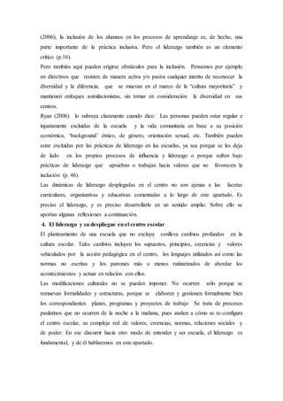(2006), la inclusión de los alumnos en los procesos de aprendizaje es, de hecho, una
parte importante de la práctica inclusiva. Pero el liderazgo también es un elemento
crítico (p.16).
Pero también aquí pueden erigirse obstáculos para la inclusión. Pensemos por ejemplo
en directivos que resisten de manera activa y/o pasiva cualquier intento de reconocer la
diversidad y la diferencia, que se muevan en el marco de la “cultura mayoritaria” y
mantienen enfoques asimilacionistas, sin tomar en consideración la diversidad en sus
centros.
Ryan (2006) lo subraya claramente cuando dice: Las personas pueden estar regular e
injustamente excluidas de la escuela y la vida comunitaria en base a su posición
económica, ‘background’ étnico, de género, orientación sexual, etc. También pueden
estar excluidas por las prácticas de liderazgo en las escuelas, ya sea porque se les deja
de lado en los propios procesos de inﬂuencia y liderazgo o porque sufren bajo
prácticas de liderazgo que aprueban o trabajan hacia valores que no favorecen la
inclusión (p. 46).
Las dinámicas de liderazgo desplegadas en el centro no son ajenas a las facetas
curriculares, organizativas y educativas comentadas a lo largo de este apartado. Es
preciso el liderazgo, y es preciso desarrollarlo en un sentido amplio. Sobre ello se
aportan algunas reflexiones a continuación.
4. El liderazgo y su despliegue en el centro escolar
El planteamiento de una escuela que no excluya conlleva cambios profundos en la
cultura escolar. Tales cambios incluyen los supuestos, principios, creencias y valores
vehiculados por la acción pedagógica en el centro, los lenguajes utilizados así como las
normas no escritas y los patrones más o menos rutinarizados de abordar los
acontecimientos y actuar en relación con ellos.
Las modificaciones culturales no se pueden imponer. No ocurren sólo porque se
remuevan formalidades y estructuras, porque se elaboren y gestionen formalmente bien
los correspondientes planes, programas y proyectos de trabajo Se trata de procesos
paulatinos que no ocurren de la noche a la mañana, pues atañen a cómo se re-configura
el centro escolar, su compleja red de valores, creencias, normas, relaciones sociales y
de poder. En ese discurrir hacia otro modo de entender y ser escuela, el liderazgo es
fundamental, y de él hablaremos en este apartado.
 