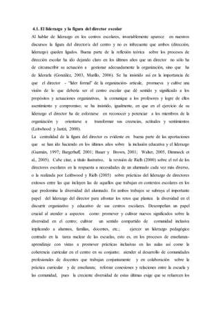 4.1. El liderazgo y la figura del director escolar
Al hablar de liderazgo en los centros escolares, invariablemente aparece en nuestros
discursos la figura del director/a del centro y no es infrecuente que ambos (dirección,
liderazgo) queden ligados. Buena parte de la reflexión teórica sobre los procesos de
dirección escolar ha ido dejando claro en los últimos años que un director no sólo ha
de circunscribir su actuación a gestionar adecuadamente la organización, sino que ha
de liderarla (González, 2003, Murillo, 2006). Se ha insistido así en la importancia de
que el director - “líder formal” de la organización- articule, promueva y cultive una
visión de lo que debería ser el centro escolar que dé sentido y significado a los
propósitos y actuaciones organizativas, la comunique a los profesores y logre de ellos
asentimiento y compromiso; se ha insistido, igualmente, en que en el ejercicio de su
liderazgo el director ha de esforzarse en reconocer y potenciar a los miembros de la
organización y orientarse a transformar sus creencias, actitudes y sentimientos
(Leitwhood y Jantzi, 2000).
La centralidad de la figura del director es evidente en buena parte de las aportaciones
que se han ido haciendo en los últimos años sobre la inclusión educativa y el liderazgo
(Guzmán, 1997; Bargerhuff, 2001; Bauer y Brown, 2001; Walter, 2005, Dimmock et
al., 2005). Cabe citar, a título ilustrativo, la revisión de Rielh (2000) sobre el rol de los
directores escolares en la respuesta a necesidades de un alumnado cada vez más diverso,
o la realizada por Leithwood y Rielh (2005) sobre prácticas del liderazgo de directores
exitosos entre las que incluyen las de aquellos que trabajan en contextos escolares en los
que predomina la diversidad del alumnado. En ambos trabajos se subraya el importante
papel del liderazgo del director para afrontar los retos que plantea la diversidad en el
discurrir organizativo y educativo de sus centros escolares. Desempeñan un papel
crucial al atender a aspectos como: promover y cultivar nuevos significados sobre la
diversidad en el centro; cultivar un sentido compartido de comunidad inclusiva
implicando a alumnos, familias, docentes, etc.; ejercer un liderazgo pedagógico
centrado en la tarea nuclear de las escuelas, esto es, en los procesos de enseñanza-
aprendizaje con vistas a promover prácticas inclusivas en las aulas así como la
coherencia curricular en el centro en su conjunto; atender al desarrollo de comunidades
profesionales de docentes que trabajan conjuntamente y en colaboración sobre la
práctica curricular y de enseñanza; reforzar conexiones y relaciones entre la escuela y
las comunidad, pues la creciente diversidad de estas últimas exige que se refuercen los
 