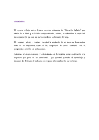 Justificación
El presente trabajo aspira destacar aspectos relevantes de “Educación Inclusiva” por
medio de la teoría y actividades complementarias, además, se evidenciara la capacidad
de comunicación de cada uno de los miembros y el manejo del tema.
El proceso teórico – práctico permitirá la asimilación de los temas de forma crítica
tanto de las expositoras como de los compañeros de clases, contando con el
compromiso colectivo de ambas partes.
Asimismo, el desenvolvimiento y exteriorización de la temática, como contribución a la
asignatura por parte de las expositoras, que permitirá potenciar el aprendizaje y
destacara las destrezas de cada una con respecto a la socialización de los temas.
 