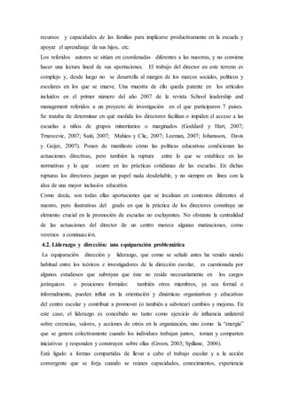 recursos y capacidades de las familias para implicarse productivamente en la escuela y
apoyar el aprendizaje de sus hijos, etc.
Los referidos autores se sitúan en coordenadas diferentes a las nuestras, y no conviene
hacer una lectura lineal de sus aportaciones. El trabajo del director en este terreno es
complejo y, desde luego no se desarrolla al margen de los marcos sociales, políticos y
escolares en los que se mueve. Una muestra de ello queda patente en los artículos
incluidos en el primer número del año 2007 de la revista School leadership and
management referidos a un proyecto de investigación en el que participaron 7 países.
Se trataba de determinar en qué medida los directores facilitan o impiden el acceso a las
escuelas a niños de grupos minoritarios o marginados (Goddard y Hart, 2007;
Trnavcevic, 2007; Saiti, 2007; Mahieu y Clic, 2007; Leeman, 2007; Johansson, Davis
y Geijer, 2007). Ponen de manifiesto cómo las políticas educativas condicionan las
actuaciones directivas, pero también la ruptura entre lo que se establece en las
normativas y lo que ocurre en las prácticas cotidianas de las escuelas. En dichas
rupturas los directores juegan un papel nada desdeñable, y no siempre en línea con la
idea de una mayor inclusión educativa.
Como decía, son todas ellas aportaciones que se localizan en contextos diferentes al
nuestro, pero ilustrativas del grado en que la práctica de los directores constituye un
elemento crucial en la promoción de escuelas no excluyentes. No obstante la centralidad
de las actuaciones del director de un centro merece algunas matizaciones, como
veremos a continuación.
4.2. Liderazgo y dirección: una equiparación problemática
La equiparación dirección y liderazgo, que como se señaló antes ha venido siendo
habitual entre los teóricos e investigadores de la dirección escolar, es cuestionada por
algunos estudiosos que subrayan que éste no reside necesariamente en los cargos
jerárquicos o posiciones formales: también otros miembros, ya sea formal o
informalmente, pueden influir en la orientación y dinámicas organizativas y educativas
del centro escolar y contribuir a promover (o también a sabotear) cambios y mejoras. En
este caso, el liderazgo es concebido no tanto como ejercicio de influencia unilateral
sobre creencias, valores, y acciones de otros en la organización, sino como la “energía”
que se genera colectivamente cuando los individuos trabajan juntos, toman y comparten
iniciativas y responden y construyen sobre ellas (Groon, 2003; Spillane, 2006).
Está ligado a formas compartidas de llevar a cabo el trabajo escolar y a la acción
convergente que se forja cuando se reúnen capacidades, conocimientos, experiencia
 